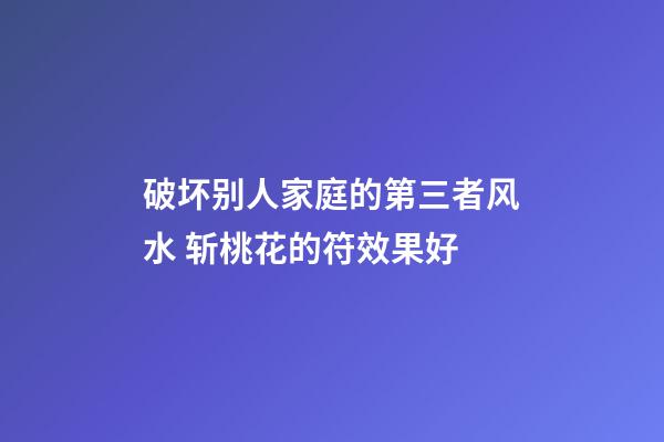 破坏别人家庭的第三者风水 斩桃花的符效果好